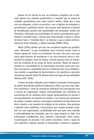 201Prevenção e combate à corrupção no Brasil
Apesar de ter ciência de que um fenômeno complexo não se des-
nuda apenas com métodos quantitativos, é razoável que se cerque de
cuidados quantitativos para saber tratá-lo melhor, desde que o faça
com uso adequado, crítico e autocrítico, com o objetivo de enriquecer o
procedimento qualitativo futuro. Isso porque toda dinâmica é passível
de decodificação quando suas regularidades são analisadas, mesmo sob
limitações, indicando suas quantidades. Ao adotar procedimentos quan-
titativos é possível fazer o esforço bem intencionado e aberto à crítica
de tentar fazer a “realidade falar”, ao observar o que os dados refletem,
mesmo de forma limitada, o objeto analisado (DEMO, 2002).
Morin (2004) adverte que age com arrogância aquele que qualifica
como “desonesto” os que contradizem seus conceitos morais, como se
fossem capazes de “entrar na consciência” do outro. De certo, esses que
assim agem brincam de semideuses e, em uma tentativa inócua e des-
provida de qualquer senso de justiça, rotulam pessoas como se estives-
sem em condições de ser juízes da moral universal. Diante do exposto,
percebe-se a necessidade de as organizações buscarem meios para ana-
lisar não apenas a capacidade técnica e intelectual dos seus candidatos,
mas também a capacidade de discernimento e de resistência a pressões
situacionais quando diante de dilemas éticos ao longo de suas atividades
laborais (CGU, 2009).
O banco de dados utilizado neste trabalho é resultado da ferramenta
de gestão denominada Análise de Aderência à Ética, que tem como obje-
tivos identificar o nível de compliance individual dos participantes com
a cultura da organização; mitigar vulnerabilidades que interfiram na
manutenção de um ambiente ético; sugerir aprimoramentos às normas e
aos procedimentos da empresa em relação a sua clareza para prevenção
de perdas e fraudes; reforçar a mensagem corporativa da importância da
ética, levando a um aumento de inibição da má conduta. Esse processo
é aplicado para candidatos e funcionários que ocupam posições sensí-
veis em suas organizações, sensibilidade essa que pode estar atrelada
à vulnerabilidade das atividades que seu cargo propicia ao lidar com
informações confidenciais, bens, dinheiro, negociações, entre outras.
A participação no processo é de caráter voluntário, tendo a opção de
não responder a alguma questão ou interromper o processo a qualquer
 