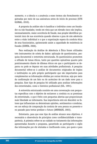 202 6o concurso de monografias da CGU
momento, e a ciência e a anuência a esses termos são formalmente re-
gistradas por meio de sua assinatura antes do início do processo (ICTS
GLOBAL, 2010).
A proposta da análise não é classificar o indivíduo como um frauda-
dor ou não fraudador, tendo em vista que um elevado risco não implica,
necessariamente, maior ocorrência de fraude, mas propõe identificar po-
tencial risco de sua ocorrência quando observa o grau de não aderência
entre a visão individual e o que a organização espera da conduta ética
de seus funcionários, aprimorando assim a capacidade de resistência às
fraudes (GORTA, 2006).
Para realização da Análise de Aderência à Ética foram utilizados
três instrumentos de coleta de dados: aplicação de questionários, pes-
quisa documental e entrevista estruturada. Os questionários promovem
a reflexão de temas éticos, tanto por questões opinativas quanto pelo
posicionamento diante de dilemas éticos em que o participante se de-
parou ou pode se deparar em suas atividades profissionais. A pesquisa
documental refere-se à análise de documentos originados de órgãos
e instituições ou pelo próprio participante que são importantes para
complementar as informações obtidas por outras técnicas, seja por meio
da confirmação de um fato ou do acréscimo de um dado novo para a
pesquisa. Esse tipo de pesquisa foi utilizado para analisar informações
dos entrevistados, como o histórico profissional (GIL, 1991).
A entrevista estruturada consiste em uma conversação com pergun-
tas específicas com o objetivo de esclarecer a conduta ou as premissas
do entrevistado, o que é feito com perguntas abertas que proporcionam
mais liberdade ao informante. Sua importância está em descobrir os fa-
tores que influenciam ou determinam opiniões, sentimentos e condutas,
em um esforço de comparação da conduta de uma pessoa no presente e
no passado para tentar predizer o futuro (ANDRADE, 2003).
Entretanto, para que esse tipo de análise alcance seus objetivos, é
necessária a observância de princípios como confidencialidade e trans-
parência. A primeira refere-se ao cuidado no tratamento das informações
apresentadas durante o programa, garantindo ao participante o sigilo
das informações por ele relatadas e clarificando como, por quem e para
 