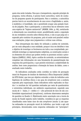 203Prevenção e combate à corrupção no Brasil
quem elas serão tratadas. Para que a transparência, segundo princípio do
programa, tenha eficácia, é preciso haver autocrítica, tanto do condu-
tor do programa quanto do participante. Para o condutor, a autocrítica
precisa levá-lo ao reconhecimento de seus erros e fragilidades e, assim,
à modéstia e à humildade, não o permitindo ocupar uma posição ilusó-
ria de julgador. Para o participante, a autocrítica faz-se relevante como
uma espécie de “higiene existencial” (MORIN, 2004, p. 96), revisitando
e alimentando sua consciência moral, possibilitando assim a exposição
do seu verdadeiro conceito sobre dilemas éticos, e não os que julga ser o
esperado pelo condutor do programa, pois só assim será possível avaliar
suas avaliações, julgar seus julgamentos e criticar suas críticas.
Para interpretação dos dados foi utilizada a análise de conteúdo,
por ser mais adequada a essa realidade, porque é rica em detalhes e tem
o objetivo de investigar os fenômenos em toda a sua complexidade, per-
mitindo investigar as representações subjetivas, as construções sociais e
os elementos de cultura que podem revelar os processos sociais e psico-
lógicos (ZANELLI, 2002). Após a análise de conteúdo, os entrevistadores
compilam tais informações em uma ferramenta de parametrização das
respostas dos participantes, o que permite minimizar a subjetividade da
análise, bem como proporciona a formação do banco de dados, como o
analisado neste trabalho.
Os indicadores analisados estão contidos no índice de percepção
moral do Programa de Análise de Aderência à Ética Empresarial (AAEE)
da ICTS Global, que tem por objetivo entender a visão do indivíduo ante
hipóteses de conflitos éticos e seu grau de compliance com a conduta
esperada pela organização. Esses indicadores estão explicados no Qua-
dro 1 e resultam de 140 questões realizadas por meio de questionários
e entrevistas individuais, em ambiente organizacional, seguindo uma
escala de 1 – baixo, 2 – médio e 3 – alto potencial de risco de não con-
formidade organizacional (compliance), conforme observamos exemplos
de questões no Quadro 2. Objetivando maior associação com a teoria da
escala da fraude exposta neste trabalho, considera-se que as respostas
classificadas como baixo risco de não compliance (escala 1) são aque-
las embasadas na percepção moral do indivíduo, que tende a agir sob
princípios, denominadas como respostas embasadas em “princípios”.
 