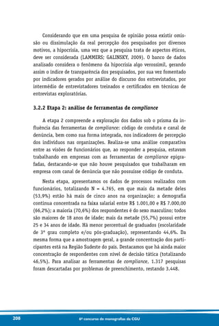 208 6o concurso de monografias da CGU
Considerando que em uma pesquisa de opinião possa existir omis-
são ou dissimulação da real percepção dos pesquisados por diversos
motivos, a hipocrisia, uma vez que a pesquisa trata de aspectos éticos,
deve ser considerada (LAMMERS; GALINSKY, 2009). O banco de dados
analisado considera o fenômeno da hipocrisia algo verossímil, gerando
assim o índice de transparência dos pesquisados, por sua vez fomentado
por indicadores gerados por análise do discurso dos entrevistados, por
intermédio de entrevistadores treinados e certificados em técnicas de
entrevistas exploratórias.
3.2.2 Etapa 2: análise de ferramentas de compliance
A etapa 2 compreende a exploração dos dados sob o prisma da in-
fluência das ferramentas de compliance: código de conduta e canal de
denúncia, bem como sua forma integrada, nos indicadores de percepção
dos indivíduos nas organizações. Realiza-se uma análise comparativa
entre as visões de funcionários que, ao responder a pesquisa, estavam
trabalhando em empresas com as ferramentas de compliance epigra-
fadas, destacando-se que não houve pesquisados que trabalharam em
empresa com canal de denúncia que não possuísse código de conduta.
Nesta etapa, apresentamos os dados de processos realizados com
funcionários, totalizando N = 4.765, em que mais da metade deles
(53,9%) estão há mais de cinco anos na organização; a demografia
continua concentrada na faixa salarial entre R$ 1.001,00 e R$ 7.000,00
(66,2%); a maioria (70,6%) dos respondentes é do sexo masculino; todos
são maiores de 18 anos de idade; mais da metade (55,7%) possui entre
25 e 34 anos de idade. Há menor percentual de graduados (escolaridade
de 3º grau completo e/ou pós-graduação), representando 44,6%. Da
mesma forma que a amostragem geral, a grande concentração dos parti-
cipantes está na Região Sudeste do país. Destacamos que há ainda maior
concentração de respondentes com nível de decisão tática (totalizando
46,5%). Para analisar as ferramentas de compliance, 1.317 pesquisas
foram descartadas por problemas de preenchimento, restando 3.448.
 