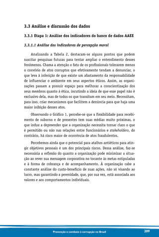 209Prevenção e combate à corrupção no Brasil
3.3 Análise e discussão dos dados
3.3.1 Etapa 1: Análise dos indicadores do banco de dados AAEE
3.3.1.1 Análise dos indicadores de percepção moral
Analisando a Tabela 2, destacam-se alguns pontos que podem
suscitar pesquisas futuras para tentar ampliar o entendimento desses
fenômenos. Chama a atenção o fato de os profissionais tolerarem menos
o convívio de atos corruptos que efetivamente tendam a denunciar, o
que leva à inferição de que existe um afastamento da responsabilidade
de influenciar o ambiente em seus aspectos éticos. Assim, as organi-
zações passam a possuir espaço para melhorar a conscientização dos
seus membros quanto à ética, incutindo a ideia de que esse papel não é
exclusivo dela, mas de todos os que transitam em seu meio. Necessitam,
para isso, criar mecanismos que facilitem a denúncia para que haja uma
maior inibição desses atos.
Observando o Gráfico 1, percebe-se que a flexibilidade para recebi-
mento de suborno e de presentes tem suas médias muito próximas, o
que induz a depreender que a organização necessita tornar claro o que
é permitido ou não nas relações entre funcionários e stakeholders, do
contrário, há risco maior de ocorrência de atos fraudulentos.
Percebemos ainda que o potencial para atalhos antiéticos para atin-
gir objetivos pessoais é um dos principais riscos. Dessa análise, faz-se
necessária a reflexão do quanto a organização pode minimizar a situa-
ção ao rever sua mensagem corporativa no tocante às metas estipuladas
e à forma de cobrança e de acompanhamento. À organização cabe a
constante análise do custo-benefício de suas ações, não só visando ao
lucro, mas garantindo a perenidade, que, por sua vez, está associada aos
valores e aos comportamentos individuais.
 