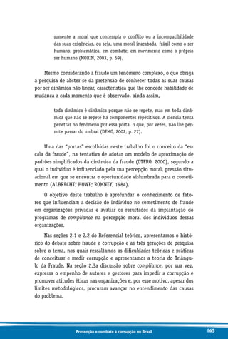 165Prevenção e combate à corrupção no Brasil
somente a moral que contempla o conflito ou a incompatibilidade
das suas exigências, ou seja, uma moral inacabada, frágil como o ser
humano, problemática, em combate, em movimento como o próprio
ser humano (MORIN, 2003, p. 59).
Mesmo considerando a fraude um fenômeno complexo, o que obriga
a pesquisa de abster-se da pretensão de conhecer todas as suas causas
por ser dinâmica não linear, característica que lhe concede habilidade de
mudança a cada momento que é observado, ainda assim,
toda dinâmica é dinâmica porque não se repete, mas em toda dinâ-
mica que não se repete há componentes repetitivos. A ciência tenta
penetrar no fenômeno por essa porta, o que, por vezes, não lhe per-
mite passar do umbral (DEMO, 2002, p. 27).
Uma das “portas” escolhidas neste trabalho foi o conceito da “es-
cala da fraude”, na tentativa de adotar um modelo de aproximação de
padrões simplificados da dinâmica da fraude (OTERO, 2000), segundo a
qual o indivíduo é influenciado pela sua percepção moral, pressão situ-
acional em que se encontra e oportunidade vislumbrada para o cometi-
mento (ALBRECHT; HOWE; ROMNEY, 1984).
O objetivo deste trabalho é aprofundar o conhecimento de fato-
res que influenciam a decisão do indivíduo no cometimento de fraude
em organizações privadas e avaliar os resultados da implantação de
programas de compliance na percepção moral dos indivíduos dessas
organizações.
Nas seções 2.1 e 2.2 do Referencial teórico, apresentamos o histó-
rico do debate sobre fraude e corrupção e as três gerações de pesquisa
sobre o tema, nos quais ressaltamos as dificuldades teóricas e práticas
de conceituar e medir corrupção e apresentamos a teoria do Triângu-
lo da Fraude. Na seção 2,3a discussão sobre compliance, por sua vez,
expressa o empenho de autores e gestores para impedir a corrupção e
promover atitudes éticas nas organizações e, por esse motivo, apesar dos
limites metodológicos, procuram avançar no entendimento das causas
do problema.
 