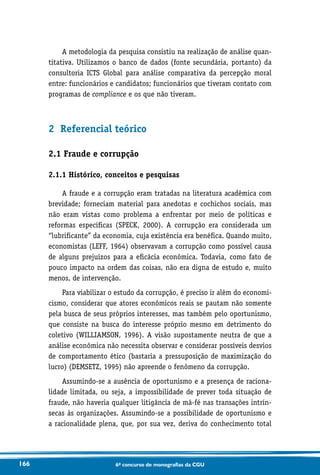 166 6o concurso de monografias da CGU
A metodologia da pesquisa consistiu na realização de análise quan-
titativa. Utilizamos o banco de dados (fonte secundária, portanto) da
consultoria ICTS Global para análise comparativa da percepção moral
entre: funcionários e candidatos; funcionários que tiveram contato com
programas de compliance e os que não tiveram.
2 Referencial teórico
2.1 Fraude e corrupção
2.1.1 Histórico, conceitos e pesquisas
A fraude e a corrupção eram tratadas na literatura acadêmica com
brevidade; forneciam material para anedotas e cochichos sociais, mas
não eram vistas como problema a enfrentar por meio de políticas e
reformas específicas (SPECK, 2000). A corrupção era considerada um
“lubrificante” da economia, cuja existência era benéfica. Quando muito,
economistas (LEFF, 1964) observavam a corrupção como possível causa
de alguns prejuízos para a eficácia econômica. Todavia, como fato de
pouco impacto na ordem das coisas, não era digna de estudo e, muito
menos, de intervenção.
Para viabilizar o estudo da corrupção, é preciso ir além do economi-
cismo, considerar que atores econômicos reais se pautam não somente
pela busca de seus próprios interesses, mas também pelo oportunismo,
que consiste na busca do interesse próprio mesmo em detrimento do
coletivo (WILLIAMSON, 1996). A visão supostamente neutra de que a
análise econômica não necessita observar e considerar possíveis desvios
de comportamento ético (bastaria a pressuposição de maximização do
lucro) (DEMSETZ, 1995) não apreende o fenômeno da corrupção.
Assumindo-se a ausência de oportunismo e a presença de raciona-
lidade limitada, ou seja, a impossibilidade de prever toda situação de
fraude, não haveria qualquer litigância de má-fé nas transações intrín-
secas às organizações. Assumindo-se a possibilidade de oportunismo e
a racionalidade plena, que, por sua vez, deriva do conhecimento total
 