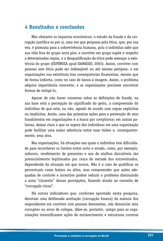 221Prevenção e combate à corrupção no Brasil
4 Resultados e conclusões
Não obstante os impactos econômicos, o estudo da fraude e da cor-
rupção justifica-se por si, uma vez que perpassa pela ética, que, por sua
vez, é primazia para a sobrevivência humana, pois o indivíduo sabe que
sua vida fora do grupo seria pior, e conviver em grupo supõe o respeito
a determinadas regras, e a desqualificação da ética pode ameaçar a exis-
tência do grupo (ESPINOZA apud DAMÁSIO, 2003). Assim, conviver com
pessoas sem ética pode ser indesejável ou até mesmo perigoso, e em
organizações sua existência traz consequências financeiras, mesmo que
de forma indireta, como no caso de danos à imagem. Assim, o problema
adquire importância crescente, e as organizações precisam encontrar
formas de mitigá-lo.
Apesar de não haver consenso sobre as definições de fraude, na
sua base está a percepção do significado do gesto, a compreensão do
indivíduo de que está, ou não, agindo de acordo com regras explícitas
ou implícitas. Assim, uma das primeiras ações para a prevenção de atos
fraudulentos em organizações é a busca por compliance; em outras pa-
lavras, deixar claro o que se espera dos indivíduos em uma organização
pode facilitar uma maior aderência entre suas visões e, consequente-
mente, seus atos.
Nas organizações, há situações nas quais o indivíduo tem dificulda-
de para reconhecer os limites entre certo e errado, como, por exemplo,
suborno, recebimento de presentes e uso de atalhos discutíveis são
potencialmente legitimados por cerca de metade dos entrevistados,
dependendo da situação em que ocorra. Não é o caso de qualificar os
percentuais como baixos ou altos, mas compreender que ações ade-
quadas de controle e incentivo podem reduzir o problema diminuindo
a zona “cinzenta” dessas percepções, fazendo alusão ao conceito de
“corrupção cinza”.
Há outros indicadores que, conforme apontado nesta pesquisa,
denotam uma deliberada aceitação (corrupção branca) da maioria dos
respondentes em conviver com pessoas desonestas, não denunciar atos
corruptos ou erros de colegas. Abre-se, portanto, campo para as orga-
nizações intensificarem ações de esclarecimento e estruturas corretas
 