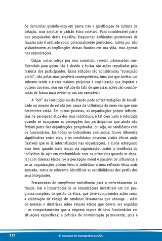 222 6o concurso de monografias da CGU
de denúncias quando está em pauta não a glorificação da cultura da
delação, mas ampliar o padrão ético coletivo. Para considerável parte
dos pesquisados deste trabalho, frequentar ambientes promotores de
fraudes não é avaliado como potencialmente pernicioso, talvez por não
vislumbrarem as implicações dessas fraudes em sua vida, mas apenas
nas organizações.
Culpar outro colega por erro cometido, revelar informações con-
fidenciais para quem não é devido e furtar são ações repudiadas pela
maioria dos participantes. Essas atitudes são consideradas “corrupção
preta”, não pelas suas possíveis consequências, uma vez que aceitar um
suborno tende a trazer maiores prejuízos à organização que imputar a
outrem um erro, mas em virtude do fato de que essas ações são conside-
radas de forma mais evidente um ato execrável.
A “cor” da corrupção ou da fraude pode sofrer variações de tonali-
dade ou mesmo de estado por causa da influência do meio em que seus
detentores estão. Em outras palavras, as organizações podem influen-
ciar na percepção ética dos seus indivíduos, e tal conclusão é reforçada
quando se comparam as percepções dos participantes que ainda não
faziam parte das organizações pesquisadas, ou seja, os candidatos com
os funcionários. Em todos os indicadores analisados, houve diferença
significativa entre eles, e os candidatos possuem visões éticas mais
flexíveis que os já internalizados nas organizações, e ainda reforçando
essa tese: quanto mais tempo na organização, maior a tendência do
indivíduo de agir em conformidade com os princípios quando se depa-
rar com dilemas éticos. Se a percepção moral é passível de influência e
se as organizações podem levar o indivíduo a uma reflexão ética mais
apurada, torna-se relevante identificar as sensibilidades dos perfis dos
seus integrantes.
Ferramentas de compliance contribuem para o enfrentamento da
fraude. Daí a importância de as organizações investirem em um pro-
grama complexo de gestão da ética, que deve compreender ações como
a elaboração de código de conduta: ferramenta que abrange – além
de normas e diretrizes sobre valores éticos que devem ser seguidos
– os comportamentos que a empresa espera de seus funcionários em
situações específicas; a política de comunicação permanente, pois é
 