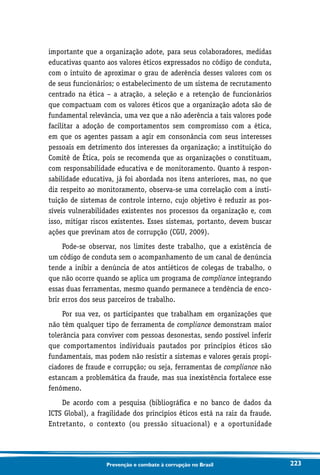 223Prevenção e combate à corrupção no Brasil
importante que a organização adote, para seus colaboradores, medidas
educativas quanto aos valores éticos expressados no código de conduta,
com o intuito de aproximar o grau de aderência desses valores com os
de seus funcionários; o estabelecimento de um sistema de recrutamento
centrado na ética – a atração, a seleção e a retenção de funcionários
que compactuam com os valores éticos que a organização adota são de
fundamental relevância, uma vez que a não aderência a tais valores pode
facilitar a adoção de comportamentos sem compromisso com a ética,
em que os agentes passam a agir em consonância com seus interesses
pessoais em detrimento dos interesses da organização; a instituição do
Comitê de Ética, pois se recomenda que as organizações o constituam,
com responsabilidade educativa e de monitoramento. Quanto à respon-
sabilidade educativa, já foi abordada nos itens anteriores, mas, no que
diz respeito ao monitoramento, observa-se uma correlação com a insti-
tuição de sistemas de controle interno, cujo objetivo é reduzir as pos-
síveis vulnerabilidades existentes nos processos da organização e, com
isso, mitigar riscos existentes. Esses sistemas, portanto, devem buscar
ações que previnam atos de corrupção (CGU, 2009).
Pode-se observar, nos limites deste trabalho, que a existência de
um código de conduta sem o acompanhamento de um canal de denúncia
tende a inibir a denúncia de atos antiéticos de colegas de trabalho, o
que não ocorre quando se aplica um programa de compliance integrando
essas duas ferramentas, mesmo quando permanece a tendência de enco-
brir erros dos seus parceiros de trabalho.
Por sua vez, os participantes que trabalham em organizações que
não têm qualquer tipo de ferramenta de compliance demonstram maior
tolerância para conviver com pessoas desonestas, sendo possível inferir
que comportamentos individuais pautados por princípios éticos são
fundamentais, mas podem não resistir a sistemas e valores gerais propi-
ciadores de fraude e corrupção; ou seja, ferramentas de compliance não
estancam a problemática da fraude, mas sua inexistência fortalece esse
fenômeno.
De acordo com a pesquisa (bibliográfica e no banco de dados da
ICTS Global), a fragilidade dos princípios éticos está na raiz da fraude.
Entretanto, o contexto (ou pressão situacional) e a oportunidade
 