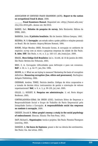 225Prevenção e combate à corrupção no Brasil
ASSOCIATION OF CERTIFIED FRAUD EXAMINERS (ACFE). Report to the nation
on occupational fraud  abuse, 2008.
_______. Fraud Examiners Manual. Disponível em: http://butest.acfe.com/
rttn/rttn-2010.pdf. Acesso em: 06/2010.
BABBIE, Earl. Métodos de pesquisa de survey. Belo Horizonte: Editora da
UFMG, 2003.
BARBOSA, Livia. O jeitinho brasileiro. Rio de Janeiro: Editora Campus, 1992.
BEZERRA, M. O. Corrupção: um estudo sobre o poder público e relações pessoais
no Brasil. Rio de Janeiro: Anpocs/Relume Dumará, 1995.
BORINI, Felipe Mendes; GRISI, Fernando Correa. A corrupção no ambiente de
negócios: survey com as micro e pequenas empresas da cidade de São Paulo.
R. Adm. USP, São Paulo, v. 44, n. 2, p. 102-117, abr./maio/jun. 2009.
BRASIL. Novo Código Civil Brasileiro: Lei n. 10.406, de 10 de janeiro de 2002.
São Paulo: Revista dos Tribunais, 2003.
BREI, Z. A. Corrupção: dificuldades para definição e para um consenso.
RAP, v. 30, n. 1, p. 64-77, jan./fev. 1996.
BROWN, A. J. What we are trying to measure? Reviewing the basis of corruption
definition. Measuring corruption (law, ethics and governance). Burlington:
Ashgate Publishing, 2006.
CHERMAN, Andréa; TOMEI, Patrícia Amélia. Códigos de ética corporativa e
a tomada de decisão ética: instrumentos de gestão e orientação de valores
organizacionais? RAC, v. 9, n. 3, p. 99-120, jul./set. 2005.
COLLIS, J.; HUSSEY, R. Pesquisa em administração. 2. ed. Porto Alegre:
Bookman, 2005.
CONTROLADORIA-GERAL DA UNIÃO (CGU). Instituto Ethos de Empresas e
Responsabilidade Social e Grupo de Trabalho do Pacto Empresarial pela
Integridade Contra a Corrupção. A responsabilidade social das empresas
no combate à corrupção, 2009.
CRESSEY, Donald R. Other people’s money: a study in the social psychology
of embezzlement. Glencoe, Illinois: The Free Press, 1953.
DAFT, Richard L. Organizações: teoria e projetos. São Paulo: Pioneira Thompson
Learning, 2002.
DAMÁSIO, A. Em busca de Espinoza: prazer e dor na ciência dos sentimentos.
São Paulo: Cia. das Letras, 2003.
 