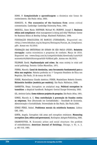 226 6o concurso de monografias da CGU
DEMO, P. Complexidade e aprendizagem: a dinâmica não linear do
conhecimento. São Paulo: Atlas, 2002.
DEMSETZ, H. The economics of the business firm: seven critical
commentaries. Cambridge: Cambridge University Press, 1995.
DRISCOLL, Dawn Marie; HOFFMAN, Michael W.; MURPHY, Joseph E. Business
ethics and compliance: what management is doing and why? Waltham: Center
for Business Ethics at Bentley College, Blackwell Publishers, 1998.
FEDERAÇÃO BRASILEIRA DE BANCOS (FEBRABAN). Disponível em:
http://www.febraban.org.br/Arquivo/Destaques/Funcao_de_Compliance.
pdf. Acesso em: 01/2010.
FEDERAÇÃO DAS INDÚSTRIAS DO ESTADO DE SÃO PAULO (FIESP). Relatório
corrupção: custos econômicos e propostas de combate. Março de 2010.
Disponível em: www.fiesp.com.br/competitividade/downloads/custo%20
economico%20da%20corrupcao%20-%20final.pdf. Acesso em: 06/2010.
FELDMAN, David. Psychoanalysis and crime. In: mass society in crisis and
social pathology. Toronto: Collier-Macmillan, 1971.
FORMA, Marcelo. Canal de denúncias, uma ferramenta fundamental para a
ética nos negócios. Palestra proferida no 1º Congresso Brasileiro de Ética nos
Negócios, São Paulo, 25 de março de 2010.
FUHER, Maximilianus Claudio Américo; FUHER, Maximiliano Roberto Ernesto.
Dicionário Jurídico (matéria por matéria). São Paulo: Malheiros, 2008.
GAMBETTA, Diego. Corruption: an analytical map. Political corruption in
transition: a skeptical handbook. Budapest: Central Europe University, 2002.
GIL, Antônio Carlos. Como elaborar projetos de pesquisa. São Paulo: Atlas, 1991.
GOMES, Marcelo A. C. Uma contribuição à prevenção de fraudes contra
as empresas. Tese (Doutorado em Contabilidade) – Faculdade de Economia,
Administração e Contabilidade, Universidade de São Paulo, São Paulo,2000.
GÓMEZ PÉREZ, Rafael. Problemas morais da existência humana. Lisboa:
CAS, 1983.
GORTA, Angela. Corruption risk areas and corruption resistance. Measuring
corruption (law, ethics and governance). Burlington: Ashgate Publishing, 2006.
GRANOVETTER, M. Economic action and social structure: the problem
of embeddedness. American Journal of Sociology, Chicago, v. 91, n. 3,
p. 481-510, 1985.
 