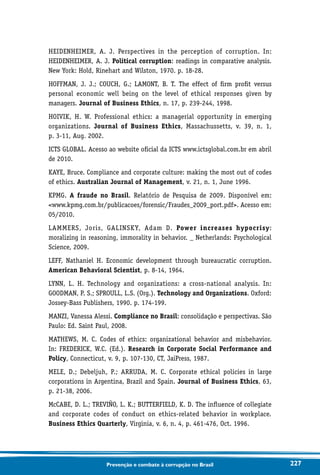 227Prevenção e combate à corrupção no Brasil
HEIDENHEIMER, A. J. Perspectives in the perception of corruption. In:
HEIDENHEIMER, A. J. Political corruption: readings in comparative analysis.
New York: Hold, Rinehart and Wilston, 1970. p. 18-28.
HOFFMAN, J. J.; COUCH, G.; LAMONT, B. T. The effect of firm profit versus
personal economic well being on the level of ethical responses given by
managers. Journal of Business Ethics, n. 17, p. 239-244, 1998.
HOIVIK, H. W. Professional ethics: a managerial opportunity in emerging
organizations. Journal of Business Ethics, Massachussetts, v. 39, n. 1,
p. 3-11, Aug. 2002.
ICTS GLOBAL. Acesso ao website oficial da ICTS www.ictsglobal.com.br em abril
de 2010.
KAYE, Bruce. Compliance and corporate culture: making the most out of codes
of ethics. Australian Journal of Management, v. 21, n. 1, June 1996.
KPMG. A fraude no Brasil. Relatório de Pesquisa de 2009. Disponível em:
www.kpmg.com.br/publicacoes/forensic/Fraudes_2009_port.pdf. Acesso em:
05/2010.
LAMMERS, Joris, GALINSKY, Adam D. Power increases hypocrisy:
moralizing in reasoning, immorality in behavior. _ Netherlands: Psychological
Science, 2009.
LEFF, Nathaniel H. Economic development through bureaucratic corruption.
American Behavioral Scientist, p. 8-14, 1964.
LYNN, L. H. Technology and organizations: a cross-national analysis. In:
GOODMAN, P. S.; SPROULL, L.S. (Org.). Technology and Organizations. Oxford:
Jossey-Bass Publishers, 1990. p. 174-199.
MANZI, Vanessa Alessi. Compliance no Brasil: consolidação e perspectivas. São
Paulo: Ed. Saint Paul, 2008.
MATHEWS, M. C. Codes of ethics: organizational behavior and misbehavior.
In: FREDERICK, W.C. (Ed.). Research in Corporate Social Performance and
Policy, Connecticut, v. 9, p. 107-130, CT, JaiPress, 1987.
MELE, D.; Debeljuh, P.; ARRUDA, M. C. Corporate ethical policies in large
corporations in Argentina, Brazil and Spain. Journal of Business Ethics, 63,
p. 21-38, 2006.
McCABE, D. L.; TREVIÑO, L. K.; BUTTERFIELD, K. D. The influence of collegiate
and corporate codes of conduct on ethics-related behavior in workplace.
Business Ethics Quarterly, Virginia, v. 6, n. 4, p. 461-476, Oct. 1996.
 
