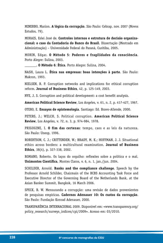 228 6o concurso de monografias da CGU
MINERBO, Marion. A lógica da corrupção. São Paulo: Cebrap, nov. 2007 (Novos
Estudos, 79).
MORAIS, Eslei José de. Controles internos e estrutura de decisão organiza-
cional: o caso da Contadoria do Banco do Brasil. Dissertação (Mestrado em
Administração) – Universidade Federal do Paraná, Curitiba, 2005.
MORIN, Edgar. O Método 5: Poderes e fragilidades da consciência.
Porto Alegre: Sulina, 2003.
_______. O Método 6: Ética. Porto Alegre: Sulina, 2004.
NASH, Laura L. Ética nas empresas: boas intenções à parte. São Paulo:
Makron, 1993.
NIELSEN, R. P. Corruption networks and implications for ethical corruption
reform. Journal of Business Ethics, 42, p. 125-149, 2003.
NYE, J. S. Corruption and political development: a cost benefit analysis.
American Political Science Review, Los Angeles, v. 61, n. 2, p. 417-427, 1967.
OTERO, E. Ensayos de epistemología. Santiago: Ed. Bravo-Allende, 2000.
PETERS, J.; WELCH, S. Political corruption. American Political Science
Review, Los Angeles, v. 72, n. 3, p. 974-984, 1978.
PRIGOGINE, I. O fim das certezas: tempo, caos e as leis da natureza.
São Paulo: Unesp, 1996.
ROBERTSON, C. J.; CRITTENDEN, W.; BRADY, M. K.; HOFFMAN, J. J. Situational
ethics across borders: a multicultural examination. Journal of Business
Ethics, 38(4), p. 327-338, 2002.
ROMANO, Roberto. Os laços do orgulho: reflexões sobre a política e o mal.
Unimontes Científica, Montes Claros, v. 6, n. 1, jan./jun. 2004.
SCHILDER, Arnold. Banks and the compliance challenge. Speech by the
Professor Arnold Schilder, Chairmain of the BCBS Accounting Task Force and
Executive Director of the Governing Board of the Netherlands Bank, at the
Asian Banker Summit, Bangkok, 16 March 2006.
SPECK, B. W. Mensurando a corrupção: uma revisão de dados provenientes
de pesquisas empíricas. Cadernos Adenauer 10: Os custos da corrupção.
São Paulo: Fundação Konrad Adenauer, 2000.
TRANSPARÊNCIA INTERNACIONAL 2009. Disponível em: www.transparency.org/
policy_research/surveys_indices/cpi/2009. Acesso em: 03/2010.
 