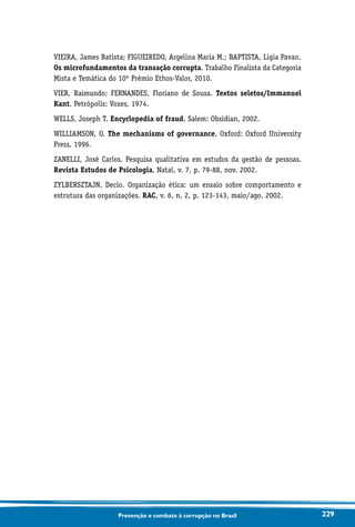 229Prevenção e combate à corrupção no Brasil
VIEIRA, James Batista; FIGUEIREDO, Argelina Maria M.; BAPTISTA, Ligia Pavan.
Os microfundamentos da transação corrupta. Trabalho Finalista da Categoria
Mista e Temática do 10º Prêmio Ethos-Valor, 2010.
VIER, Raimundo; FERNANDES, Floriano de Sousa. Textos seletos/Immanuel
Kant. Petrópolis: Vozes, 1974.
WELLS, Joseph T. Encyclopedia of fraud. Salem: Obsidian, 2002.
WILLIAMSON, O. The mechanisms of governance. Oxford: Oxford University
Press, 1996.
ZANELLI, José Carlos. Pesquisa qualitativa em estudos da gestão de pessoas.
Revista Estudos de Psicologia, Natal, v. 7, p. 79-88, nov. 2002.
ZYLBERSZTAJN, Decio. Organização ética: um ensaio sobre comportamento e
estrutura das organizações. RAC, v. 6, n. 2, p. 123-143, maio/ago. 2002.
 