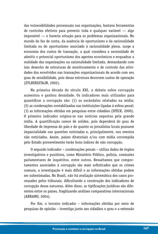 167Prevenção e combate à corrupção no Brasil
das vulnerabilidades processuais nas organizações, bastava ferramentas
de controles efetivos para prevenir toda e qualquer variável — algo
impossível — e haveria solução para os problemas organizacionais. No
mundo do faz de conta, da ausência de oportunismo e da racionalidade
limitada ou do oportunismo associado à racionalidade plena, surge a
economia dos custos de transação, a qual considera a necessidade de
admitir o potencial oportunismo dos agentes econômicos e enquadrar a
realidade das organizações na racionalidade limitada, demandando com
isso desenho de estruturas de monitoramento e de controle das ativi-
dades dos envolvidos nas transações organizacionais de acordo com seu
grau de sensibilidade, pois dessa estrutura decorrem custos de operação
(ZYLBERSZTAJN, 2002).
Na primeira década do século XXI, o debate sobre corrupção
aumentou e ganhou densidade. Os indicadores mais utilizados para
quantificar a corrupção são: (1) os escândalos relatados na mídia;
(2) as condenações contabilizadas nas instituições ligadas à esfera penal;
(3) as informações obtidas em pesquisas entre cidadãos (SPECK, 2000).
O primeiro indicador origina-se nas notícias expostas pela grande
mídia. A quantificação carece de solidez, pois dependerá do grau de
liberdade de imprensa do país e do quanto os jornalistas locais possuem
imparcialidade nas questões noticiadas e, principalmente, nos eventos
não noticiados. Assim, países ditatoriais e/ou com mídia corrompida
pelo Estado provavelmente terão bons índices de não corrupção.
O segundo indicador – condenações penais – utiliza dados de órgãos
investigativos e punitivos, como Ministério Público, polícia, comissões
parlamentares de inquéritos, entre outros. Ressaltamos que compor-
tamentos associados à corrupção são mais sofisticados que os crimes
comuns, a investigação é mais difícil e as informações obtidas podem
ser subestimadas. No Brasil, não há avaliação sistemática dos casos pro-
cessados pelos tribunais, dificultando a construção dos indicadores de
corrupção dessa natureza. Além disso, as tipificações jurídicas são dife-
rentes entre os países, fragilizando análises comparativas internacionais
(ABRAMO, 2004).
Por fim, o terceiro indicador – informações obtidas por meio de
pesquisas de opinião – investiga junto aos cidadãos o grau e a extensão
 