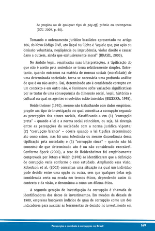 169Prevenção e combate à corrupção no Brasil
de propina ou de qualquer tipo de pay-off, prêmio ou recompensa
(CGU, 2009, p. 60).
Tomando o ordenamento jurídico brasileiro apresentado no artigo
186, do Novo Código Civil, ato ilegal ou ilícito é “aquele que, por ação ou
omissão voluntária, negligência ou imprudência, violar direito e causar
dano a outrem, ainda que exclusivamente moral” (BRASIL, 2003).
No âmbito legal, ressalvadas suas interpretações, a tipificação do
que não é aceito pela sociedade se torna relativamente simples. Entre-
tanto, quando entramos na matéria de normas sociais (moralidade) de
uma determinada sociedade, torna-se necessária uma profunda análise
do que é ou não aceito. Daí, determinado ato é considerado corrupto em
um contexto e em outro não, o fenômeno sofre variações significativas
por se tratar de uma consequência da dimensão social, legal, histórica e
cultural na qual os agentes envolvidos estão inseridos (BEZERRA, 1995).
Heidenheimer (1970), mesmo não trabalhando com dados empíricos,
propõe um tipo de investigação no qual conceitua a corrupção segundo
as percepções dos atores sociais, classificando-a em (1) “corrupção
preta” – quando a lei e a norma social coincidem, ou seja, há sinergia
entre as percepções da sociedade com a norma jurídica vigente;
(2) “corrupção branca” – ocorre quando a lei tipifica determinado
ato como crime, mas há uma tolerância ou mesmo discordância dessa
tipificação pela sociedade; e (3) “corrupção cinza” – quando não há
consenso de que determinado ato é ou não considerado execrável.
Conforme Speck (2000), a tese de Heidenheimer foi empiricamente
comprovada por Peters e Welch (1978) ao identificarem que a definição
de corrupção varia conforme o caso estudado. Ampliando essa visão,
Robertson et al. (2002) conceitua uma situação na qual um indivíduo
pode decidir entre uma opção ou outra, sem que qualquer delas seja
considerada certa ou errada em termos éticos, dependendo assim do
contexto e da visão, e denominou-a como um dilema ético.
A segunda geração de investigação da corrupção é chamada de
identificadores dos riscos de investimentos. Em meados da década de
1980, empresas buscavam indícios de grau de corrupção como um dos
indicadores para auxiliar as ferramentas de decisão no investimento em
 