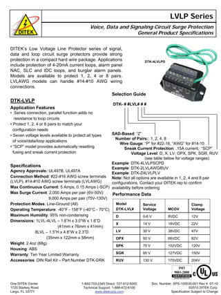 DITEK’s Low Voltage Line Protector series of signal,
data and loop circuit surge protectors provide strong
protection in a compact hard wire package. Applications
include protection of 4-20mA current loops, alarm panel
NAC, SLC and IDC loops, and burglar alarm panels.
Models are available to protect 1, 2, 4 or 8 pairs.
LVLAWG models can handle #14-#10 AWG wiring
connections.
LVLP Series
Voice, Data and Signaling Circuit Surge Protection
General Product Specifications
Performance Data
DTK-LVLP
Application Features
• Series connection, parallel function adds no
resistance to loop circuits
• Protect 1, 2, 4 or 8 pairs to match your
configuration needs
• Seven voltage levels available to protect all types
of voice/data/loop applications
• “SCP” model provides automatically resetting
fusing and sneak current protection
Specifications
Agency Approvals: UL497B, UL497A
Connection Method: #22-#16 AWG screw terminals
(LVLP), #14-#10 AWG screw terminals (LVLAWG)
Max Continuous Current: 5 Amps, 0.15 Amps (-SCP)
Max Surge Current: 2,000 Amps per pair (6V-50V)
9,000 Amps per pair (75V-130V)
Protection Modes: Line-Ground (All)
Operating Temperature: -40°F - 158°F (-40°C - 70°C)
Maximum Humidity: 95% non-condensing
Dimensions: 1LVL-4LVL – 1.6”H x 3.0”W x 1.6”D
(41mm x 76mm x 41mm)
8LVL – 1.5”H x 4.8”W x 2.3”D
(35mm x 122mm x 58mm)
Weight: 2.4oz (68g)
Housing: ABS
Warranty: Ten Year Limited Warranty
Accessories: DIN Rail Kit – Part Number DTK-DRK
One DITEK Center
1720 Starkey Road
Largo, FL 33771
1-800-753-2345 Direct: 727-812-5000
Technical Support: 1-888-472-6100
www.ditekcorp.com
Model
DTK-LVL#
Service
Voltage MCOV
Clamp
Voltage
D 0-6 V 8VDC 12V
X 14 V 18VDC 22V
LV 30 V 38VDC 47V
OPX 50 V 66VDC 82V
SPK 75 V 102VDC 120V
SGR 95 V 127VDC 150V
RUV 130 V 175VDC 204V
Doc. Number: SPS-100030-001 Rev 4 07-10
©2010 DITEK Corp.
Specification Subject to Change
Selection Guide
DTK- # #LVL# # #
SAD-Based: “Z”
Number of Pairs:: 1, 2, 4, 8
Wire Gauge: “P” for #22-16, “AWG” for #14-10
Sneak Current Protection: .15A current, “SCP”
Voltage Level: D, X, LV, OPX, SPK, SGR, RUV
(see table below for voltage ranges)
Example: DTK-4LVLPSCPD
Example: DTK-2LVLAWGRUV
Example: DTK-Z4LVLPLV
Note: Not all options are available in 1, 2, 4 and 8 pair
configurations. Contact your DITEK rep to confirm
availability before ordering.
DTK-4LVLPD
 