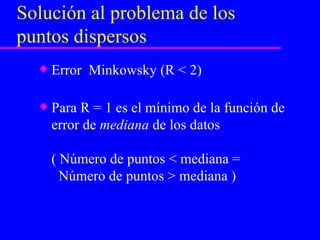 Solución al problema de los puntos dispersos Error  Minkowsky (R < 2) Para R = 1 es el mínimo de la función de error de  mediana  de los datos ( Número de puntos < mediana =    Número de puntos > mediana ) 