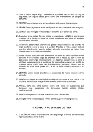 17.Caso a arma “negue fogo”, mantenha-a apontada para o alvo por alguns
segundos. Em alguns casos, pode haver um retardamento de ignição do
cartucho;
18.SEMPRE que entregar uma arma a alguém, entregue-a descarregada;
19.SEMPRE que pegar uma arma, verifique se ela está realmente descarregada;
20.Verifique se a munição corresponde ao tamanho e ao calibre da arma;
21.Quando a arma estiver fora do coldre e empunhada, NUNCA a aponte para
qualquer parte de seu corpo ou de outras pessoas ao seu redor, só a aponte
na direção do seu alvo;
22.Revólveres desprendem lateralmente gases e alguns resíduos de chumbo na
folga existente entre o cano e o tambor. Pistolas e Rifles ejetam estojos
quentes lateralmente; quando estiver atirando, mantenha as mãos livres
dessas zonas e as pessoas afastadas;
23.Tome cuidado com possíveis obstruções do cano da arma quando estiver
atirando. Caso perceba algo de anormal com o recuo ou com o som da
detonação, interrompa imediatamente os disparos, descarregue a arma e
verifique cuidadosamente a existência de obstruções no cano; um projétil ou
qualquer outro objeto deve ser imediatamente removido, mesmo em se
tratando de lama, terra, graxa, etc., a fim de evitar danos à arma e/ou ao
atirador;
24.SEMPRE utilize óculos protetores e abafadores de ruídos quando estiver
atirando;
25.NUNCA modifique as características originais da arma, e nos casos onde
houver a necessidade o faça através armeiro profissional qualificado;
26.NUNCA porte sua arma quando estiver sob efeito de substâncias que
diminuam sua capacidade de percepção (álcool, drogas ilícitas,
medicamentos);
27.NUNCA transporte ou coldreie sua arma com o cão armado;
28.Munição velha ou recarregada NÃO é confiável, podendo ser perigosa.
4. CONDUTA NO ESTANDE DE TIRO
1. O SILÊNCIO é fator preponderante para segurança e deverá ser observado
rigorosamente na linha de tiro;
16
 