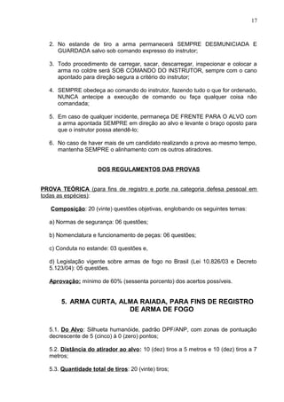 2. No estande de tiro a arma permanecerá SEMPRE DESMUNICIADA E
GUARDADA salvo sob comando expresso do instrutor;
3. Todo procedimento de carregar, sacar, descarregar, inspecionar e colocar a
arma no coldre será SOB COMANDO DO INSTRUTOR, sempre com o cano
apontado para direção segura a critério do instrutor;
4. SEMPRE obedeça ao comando do instrutor, fazendo tudo o que for ordenado,
NUNCA antecipe a execução de comando ou faça qualquer coisa não
comandada;
5. Em caso de qualquer incidente, permaneça DE FRENTE PARA O ALVO com
a arma apontada SEMPRE em direção ao alvo e levante o braço oposto para
que o instrutor possa atendê-lo;
6. No caso de haver mais de um candidato realizando a prova ao mesmo tempo,
mantenha SEMPRE o alinhamento com os outros atiradores.
DOS REGULAMENTOS DAS PROVAS
PROVA TEÓRICA (para fins de registro e porte na categoria defesa pessoal em
todas as espécies):
Composição: 20 (vinte) questões objetivas, englobando os seguintes temas:
a) Normas de segurança: 06 questões;
b) Nomenclatura e funcionamento de peças: 06 questões;
c) Conduta no estande: 03 questões e,
d) Legislação vigente sobre armas de fogo no Brasil (Lei 10.826/03 e Decreto
5.123/04): 05 questões.
Aprovação: mínimo de 60% (sessenta porcento) dos acertos possíveis.
5. ARMA CURTA, ALMA RAIADA, PARA FINS DE REGISTRO
DE ARMA DE FOGO
5.1. Do Alvo: Silhueta humanóide, padrão DPF/ANP, com zonas de pontuação
decrescente de 5 (cinco) à 0 (zero) pontos;
5.2. Distância do atirador ao alvo: 10 (dez) tiros a 5 metros e 10 (dez) tiros a 7
metros;
5.3. Quantidade total de tiros: 20 (vinte) tiros;
17
 