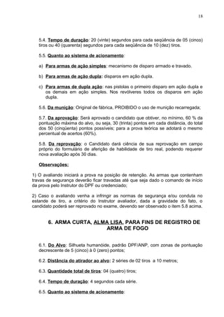 5.4. Tempo de duração: 20 (vinte) segundos para cada seqüência de 05 (cinco)
tiros ou 40 (quarenta) segundos para cada seqüência de 10 (dez) tiros.
5.5. Quanto ao sistema de acionamento:
a) Para armas de ação simples: mecanismo de disparo armado e travado.
b) Para armas de ação dupla: disparos em ação dupla.
c) Para armas de dupla ação: nas pistolas o primeiro disparo em ação dupla e
os demais em ação simples. Nos revólveres todos os disparos em ação
dupla.
5.6. Da munição: Original de fábrica, PROIBIDO o uso de munição recarregada;
5.7. Da aprovação: Será aprovado o candidato que obtiver, no mínimo, 60 % da
pontuação máxima do alvo, ou seja, 30 (trinta) pontos em cada distância, do total
dos 50 (cinqüenta) pontos possíveis; para a prova teórica se adotará o mesmo
percentual de acertos (60%).
5.8. Da reprovação: o Candidato dará ciência de sua reprovação em campo
próprio do formulário de aferição de habilidade de tiro real, podendo requerer
nova avaliação após 30 dias.
Observações:
1) O avaliando iniciará a prova na posição de retenção. As armas que contenham
travas de segurança deverão ficar travadas até que seja dado o comando de início
da prova pelo Instrutor do DPF ou credenciado;
2) Caso o avaliando venha a infringir as normas de segurança e/ou conduta no
estande de tiro, a critério do Instrutor avaliador, dada a gravidade do fato, o
candidato poderá ser reprovado no exame, devendo ser observado o item 5.8 acima.
6. ARMA CURTA, ALMA LISA, PARA FINS DE REGISTRO DE
ARMA DE FOGO
6.1. Do Alvo: Silhueta humanóide, padrão DPF/ANP, com zonas de pontuação
decrescente de 5 (cinco) à 0 (zero) pontos;
6.2. Distância do atirador ao alvo: 2 séries de 02 tiros a 10 metros;
6.3. Quantidade total de tiros: 04 (quatro) tiros;
6.4. Tempo de duração: 4 segundos cada série.
6.5. Quanto ao sistema de acionamento:
18
 