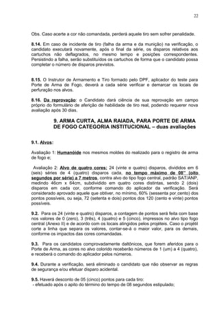 Obs. Caso acerte a cor não comandada, perderá aquele tiro sem sofrer penalidade.
8.14. Em caso de incidente de tiro (falha da arma e da munição) na verificação, o
candidato executará novamente, após o final da série, os disparos relativos aos
cartuchos não deflagrados, no mesmo tempo e posições correspondentes.
Persistindo a falha, serão substituídos os cartuchos de forma que o candidato possa
completar o número de disparos previstos.
8.15. O Instrutor de Armamento e Tiro formado pelo DPF, aplicador do teste para
Porte de Arma de Fogo, deverá a cada série verificar e demarcar os locais de
perfuração nos alvos.
8.16. Da reprovação: o Candidato dará ciência de sua reprovação em campo
próprio do formulário de aferição de habilidade de tiro real, podendo requerer nova
avaliação após 30 dias.
9. ARMA CURTA, ALMA RAIADA, PARA PORTE DE ARMA
DE FOGO CATEGORIA INSTITUCIONAL – duas avaliações
9.1. Alvos:
Avaliação 1: Humanóide nos mesmos moldes do realizado para o registro de arma
de fogo e;
Avaliação 2: Alvo de quatro cores: 24 (vinte e quatro) disparos, divididos em 6
(seis) séries de 4 (quatro) disparos cada, no tempo máximo de 08’’ (oito
segundos por série) a 7 metros, contra alvo do tipo fogo central, padrão SAT/ANP,
medindo 46cm x 64cm, subdividido em quatro cores distintas, sendo 2 (dois)
disparos em cada cor, conforme comando do aplicador da verificação. Será
considerado aprovado aquele que obtiver, no mínimo, 60% (sessenta por cento) dos
pontos possíveis, ou seja, 72 (setenta e dois) pontos dos 120 (cento e vinte) pontos
possíveis.
9.2. Para os 24 (vinte e quatro) disparos, a contagem de pontos será feita com base
nos valores de 0 (zero), 3 (três), 4 (quatro) e 5 (cinco), impressos no alvo tipo fogo
central (Anexo II) e de acordo com os locais atingidos pelos projéteis. Caso o projétil
corte a linha que separa os valores, contar-se-á o maior valor, para os demais,
conforme os impactos das cores comandadas.
9.3. Para os candidatos comprovadamente daltônicos, que forem aferidos para o
Porte de Arma, as cores no alvo colorido receberão números de 1 (um) a 4 (quatro),
e receberá o comando do aplicador pelos números.
9.4. Durante a verificação, será eliminado o candidato que não observar as regras
de segurança e/ou efetuar disparo acidental.
9.5. Haverá desconto de 05 (cinco) pontos para cada tiro:
- efetuado após o apito do término do tempo de 08 segundos estipulado;
22
 