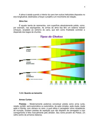 A alma é raiada quando o interior do cano tem sulcos helicoidais dispostos no
eixo longitudinal, destinados a forçar o projétil a um movimento de rotação.
Alma lisa
É aquela isenta de raiamentos, com superfície absolutamente polida, como,
por exemplo, nas espingardas. As armas de alma lisa têm um sistema redutor
(choque), acoplado ao extremo do cano, que tem como finalidade controlar a
dispersão dos bagos de chumbo.
1.2.2. Quanto ao tamanho
Armas Curtas:
Pistolas – Modernamente podemos conceituar pistola como arma curta,
raiada, portátil, semi-automática ou automática, de ação simples, ação dupla, dupla
ação e híbrida, com câmara no cano, a qual utiliza o carregador como receptáculo
de munição. Existem pistolas de repetição que não dispõem de carregador e cujo
carregamento é feito manualmente pelo atirador. Seu nome provém de Pistoia, um
velho centro de armeiros italianos.
4
 