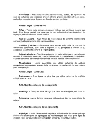Revólveres – Arma curta de alma raiada ou lisa, portátil, de repetição, na
qual os cartuchos são colocados em um cilindro giratório (tambor) atrás do cano,
podendo o mecanismo de disparo ser de ação simples ou dupla.
Armas Longas – Alma Raiada:
Rifles – Termo muito comum, de origem inglesa, que significa o mesmo que
fuzil. Arma longa, portátil que pode ser de uso militar/policial ou desportivo; de
repetição, semi-automática ou automática.
Fuzil de Assalto – Fuzil Militar de fogo seletivo de tamanho intermediário
entre um fuzil propriamente dito e uma carabina.
Carabina (Carbine) – Geralmente uma versão mais curta de um fuzil de
dimensões compactas, cujo cano é superior a 10 polegadas e inferior a 20
polegadas (geralmente entre 16 e 18 polegadas).
Submetralhadora – Também conhecida no meio Militar como metralhadora
de mão, é classificada assim por possuir cano de até 10 polegadas de comprimento
e utilizar cartuchos de calibres equivalentes aos das pistolas semi-automáticas.
Metralhadora – Arma automática, que utiliza cartuchos de calibres
equivalentes ou superiores aos dos fuzis; geralmente necessita mais de uma pessoa
para sua operação.
Armas Longas – Alma Lisa:
Espingardas - Arma longa, de alma lisa, que utiliza cartuchos de projéteis
múltiplos ou de caça.
1.2.3. Quanto ao sistema de carregamento
Antecarga – Qualquer arma de fogo que deva ser carregada pela boca do
cano.
Retrocarga – Arma de fogo carregada pela parte de trás ou extremidade da
culatra.
1.2.4. Quanto ao sistema de funcionamento
Repetição – Arma capaz de ser disparada mais de uma vez antes que seja
necessário recarregá-la, as operações de realimentação são feitas pela ação do
atirador. Pode ser equipada com carregador, tambor ou receptáculo (tubo).
5
 