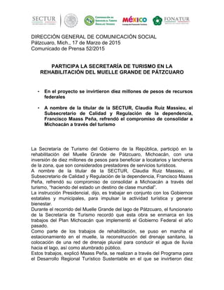 DIRECCIÓN GENERAL DE COMUNICACIÓN SOCIAL
Pátzcuaro, Mich., 17 de Marzo de 2015
Comunicado de Prensa 52/2015
PARTICIPA LA SECRETARÍA DE TURISMO EN LA
REHABILITACIÓN DEL MUELLE GRANDE DE PÁTZCUARO
• En el proyecto se invirtieron diez millones de pesos de recursos
federales
• A nombre de la titular de la SECTUR, Claudia Ruiz Massieu, el
Subsecretario de Calidad y Regulación de la dependencia,
Francisco Maass Peña, refrendó el compromiso de consolidar a
Michoacán a través del turismo
La Secretaría de Turismo del Gobierno de la República, participó en la
rehabilitación del Muelle Grande de Pátzcuaro, Michoacán, con una
inversión de diez millones de pesos para beneficiar a locatarios y lancheros
de la zona, que son considerados prestadores de servicios turísticos.
A nombre de la titular de la SECTUR, Claudia Ruiz Massieu, el
Subsecretario de Calidad y Regulación de la dependencia, Francisco Maass
Peña, refrendó su compromiso de consolidar a Michoacán a través del
turismo, “haciendo del estado un destino de clase mundial”.
La instrucción Presidencial, dijo, es trabajar en conjunto con los Gobiernos
estatales y municipales, para impulsar la actividad turística y generar
bienestar.
Durante el recorrido del Muelle Grande del lago de Pátzcuaro, el funcionario
de la Secretaría de Turismo recordó que esta obra se enmarca en los
trabajos del Plan Michoacán que implementó el Gobierno Federal el año
pasado.
Como parte de los trabajos de rehabilitación, se puso en marcha el
estacionamiento en el muelle, la reconstrucción del drenaje sanitario, la
colocación de una red de drenaje pluvial para conducir el agua de lluvia
hacia el lago, así como alumbrado público.
Estos trabajos, explicó Maass Peña, se realizan a través del Programa para
el Desarrollo Regional Turístico Sustentable en el que se invirtieron diez
 