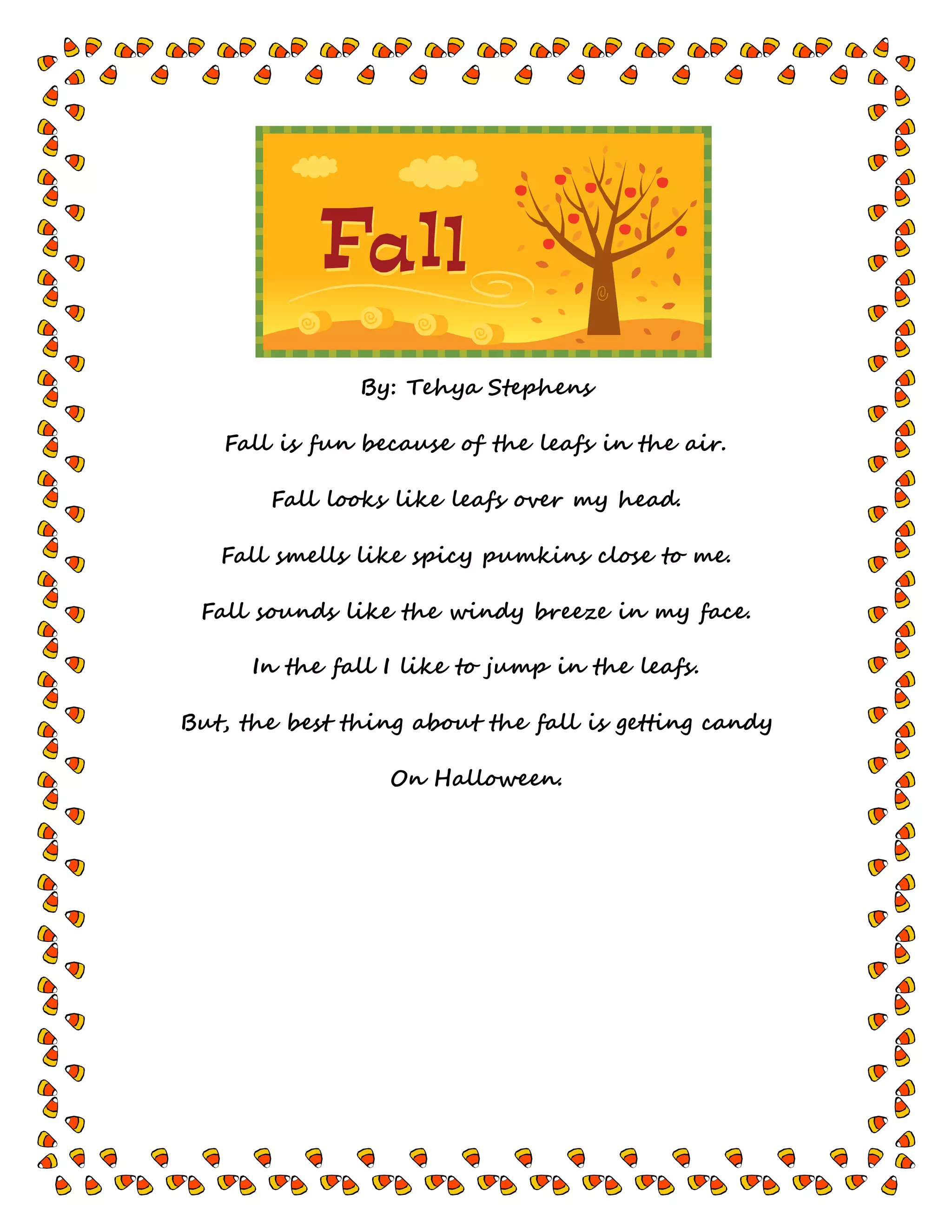 By: Tehya Stephens
Fall is fun because of the leafs in the air.
Fall looks like leafs over my head.
Fall smells like spicy pumkins close to me.
Fall sounds like the windy breeze in my face.
In the fall I like to jump in the leafs.
But, the best thing about the fall is getting candy
On Halloween.