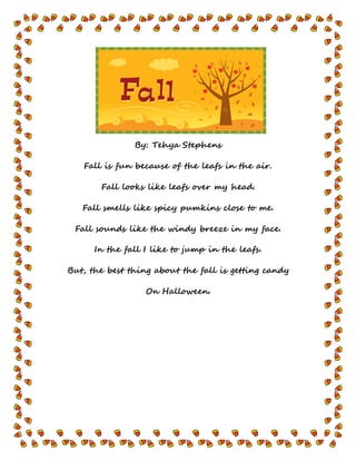 By: Tehya Stephens
Fall is fun because of the leafs in the air.
Fall looks like leafs over my head.
Fall smells like spicy pumkins close to me.
Fall sounds like the windy breeze in my face.
In the fall I like to jump in the leafs.
But, the best thing about the fall is getting candy
On Halloween.
 