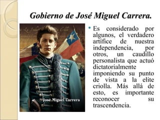 Gobierno de José Miguel Carrera.
                  Es considerado por
                   algunos, el verdadero
                   artífice de nuestra
                   independencia,     por
                   otros, un caudillo
                   personalista que actuó
                   dictatorialmente
                   imponiendo su punto
                   de vista a la elite
                   criolla. Más allá de
                   esto, es importante
                   reconocer           su
                   trascendencia.
 