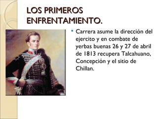 LOS PRIMEROS
ENFRENTAMIENTO.
           Carrera asume la dirección del
            ejercito y en combate de
            yerbas buenas 26 y 27 de abril
            de 1813 recupera Talcahuano,
            Concepción y el sitio de
            Chillan.
 