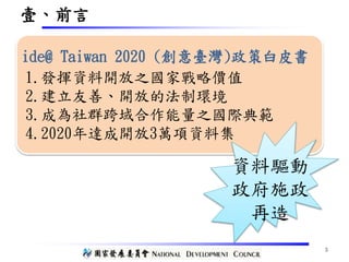 壹、前言
1.發揮資料開放之國家戰略價值
2.建立友善、開放的法制環境
3.成為社群跨域合作能量之國際典範
4.2020年達成開放3萬項資料集
ide@ Taiwan 2020 (創意臺灣)政策白皮書
資料驅動
政府施政
再造
3
 