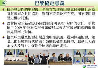 這是歷史性的里程碑，全球首次達成因應氣候變遷且涵蓋
所有國家之共同協定，雖尚不完美及不完整，卻不能阻礙
歷史 步前進。腳
巴黎協定重新確認各國對聯合國 (UN) 程序的信任，並修
補自 2009 年哥本哈根會議破局以來之富國與窮國的嚴重
見與南北對抗。歧
給全球金融及能源市場送出明確訊號，邁向無 能源，並碳
暗示化石燃料時代結束；鼓勵低 能源轉型， 動巨大資碳 啟
金投入及努力，促進全球邁向綠色成長。
貳 巴黎協定意義
11
 