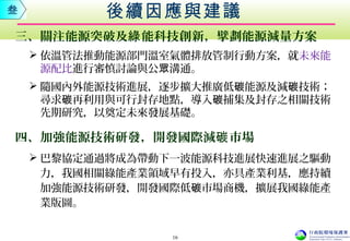 三、關注能源突破及 能科技創新，擘劃能源減量方案綠
 依溫管法推動能源部門溫室氣體排放管制行動方案，就未來能
源配比進行審慎討論與公 溝通。眾
 隨國內外能源技術進展，逐步擴大推廣低 能源及減 技術碳 碳 ；
尋求 再利用與可行封存地點，導入 捕集及封存之相關技術碳 碳
先期研究，以奠定未來發展基礎。
四、加強能源技術研發，開發國際減 市場碳
 巴黎協定通過將成為帶動下一波能源科技進展快速進展之驅動
力，我國相關綠能產業領域早有投入，亦具產業利基，應持續
加強能源技術研發，開發國際低 市場碳 商機，擴展我國綠能產
業版圖。
後續因應與建議叁
16
 