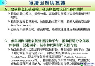 五、建構 色低 運輸，發展 色物流合作夥伴關係綠 碳 綠
 推動電動二輪車、電動公車、電動蔬果運輸車等電動車輛發展
環境。
 推展與提昇公共運輸，加速汰換老舊車輛，並擴大推動空品淨
區 (Clean zone) 。
 港區 染管制規範，推動岸電、船舶減速進港及低硫船舶用油污
。
六、參與國際因應氣候變遷行動平台，推動經驗分享與夥
伴聯盟，促進國家、城市和民間部門氣候行動
 加強推動城市民間部門參與氣候行動，參與國際行動平台（如
：地方政府環境行動 ICLEI 、利馬巴黎行動議程 (Lima-Paris Action
Agenda LPAA) 、泛太平洋氣候變遷調適夥伴 (Pan Pacific Adaption on
Climate Change, PPACC) 等），推動經驗分享與夥伴聯盟，以強化城
市和民間部門減量能力，並提升我國氣候行動之國際能見度。
後續因應與建議叁
17
 