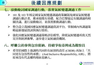 七、滾動檢討國家調適行動，落實氣候變遷調適工作
 101 及 103 年核定國家氣候變遷調適政策綱領及國家氣候變遷
調適行動計畫，應承接既有基礎，配合巴黎協定有關調適的相
關決議，進行滾動檢討，並落實推動調適行動。
 整合設立我國因應氣候變遷調適資訊平台，掌握國內外調適策
略最新發展資訊與執行情形。
 強化因應氣候變遷調適策略評估模型，降低氣候變遷所致天然
災害與經濟衝擊，逐步建立氣候融資機制。
八、呼 公約參與包容廣納，持續爭取臺灣成為觀察員籲
 希望於國際上強調的共同但有區別的責任 (CBDR) 再加上「共
同更有包容性的承擔」 (And Inclusive Responsibility, AIR) ，將
原來沒有代表權的地區也納入。
後續因應規劃叁
18
 
