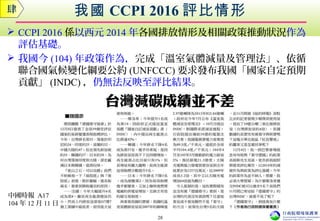 我國 CCPI 2016 評比情形
 CCPI 2016 係以西元 2014 年各國排放情形及相關政策推動狀況作為
評估基礎。
 我國今 (104) 年政策作為，完成「溫室氣體減量及管理法」、依循
聯合國氣候變化綱要公約 (UNFCCC) 要求發布我國「國家自定預期
貢獻」 (INDC) ，仍無法反映至評比結果。
肆
28
中國時報 A17
104 年 12 月 11 日
 