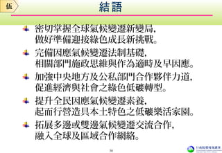 結語
密切掌握全球氣候變遷新變局，
做好準備迎接綠色成長新挑戰。
完備因應氣候變遷法制基礎，
相關部門施政思維與作為適時及早因應。
加強中央地方及公私部門合作夥伴力道，
促進經濟與社會之綠色低 轉型。碳
提升全民因應氣候變遷素養，
起而行營造具本土特色之低 樂活家園。碳
拓展多邊或雙邊氣候變遷交流合作，
融入全球及區域合作網絡。
伍
30
 