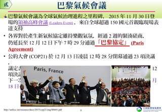 巴黎氣候會議為全球氣候治理進程之里程碑， 2015 年 11 月 30 日登
場的領袖高峰會議 (Leaders Event) ，來自全球超過 150 國元首親臨現場表
達支持
• 各界對於產生新氣候協定雖持樂觀氣氛，經過 2 週的緊湊磋商，
仍延長至 12 月 12 日下午 7 時 29 分通過「巴黎協定」 (Paris
Agreement)
• 公約大會 (COP21) 於 12 月 13 日凌晨 12 時 28 分閉幕通過 23 項決議
，
議定書會議 (CMP11) 於 11 於 12 月 13 日凌晨 12 時 33 分閉幕通過 12
項決議
下一次公約會議活動 (COP22/CMP12) 訂於 2016 年 11 月 7 日至 11 月
18 日在摩洛哥瑪拉喀什 (Marrakesh, Morocco) 召開。
巴黎氣候會議貳
http://unfccc.int/resource/docs/2015/cop21/eng/l09r01.pdf 8
 