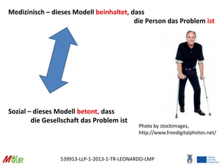 539913-LLP-1-2013-1-TR-LEONARDO-LMP
Medizinisch – dieses Modell beinhaltet, dass
die Person das Problem ist
Sozial – dieses Modell betont, dass
die Gesellschaft das Problem ist
Photo by stockimages,
http://www.freedigitalphotos.net/
 