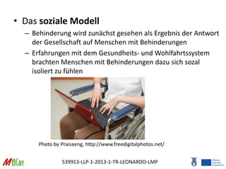 539913-LLP-1-2013-1-TR-LEONARDO-LMP
• Das soziale Modell
– Behinderung wird zunächst gesehen als Ergebnis der Antwort
der Gesellschaft auf Menschen mit Behinderungen
– Erfahrungen mit dem Gesundheits- und Wohlfahrtssystem
brachten Menschen mit Behinderungen dazu sich sozal
isoliert zu fühlen
Photo by Praisaeng, http://www.freedigitalphotos.net/
 
