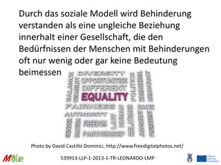 539913-LLP-1-2013-1-TR-LEONARDO-LMP
Durch das soziale Modell wird Behinderung
verstanden als eine ungleiche Beziehung
innerhalt einer Gesellschaft, die den
Bedürfnissen der Menschen mit Behinderungen
oft nur wenig oder gar keine Bedeutung
beimessen
Photo by David Castillo Dominici, http://www.freedigitalphotos.net/
 