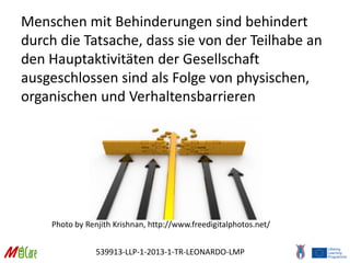 539913-LLP-1-2013-1-TR-LEONARDO-LMP
Menschen mit Behinderungen sind behindert
durch die Tatsache, dass sie von der Teilhabe an
den Hauptaktivitäten der Gesellschaft
ausgeschlossen sind als Folge von physischen,
organischen und Verhaltensbarrieren
Photo by Renjith Krishnan, http://www.freedigitalphotos.net/
 
