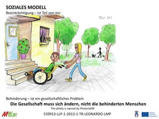 539913-LLP-1-2013-1-TR-LEONARDO-LMP
SOZIALES MODELL
Beeinträchtigung – ist Teil von mir
Behinderung – ist ein gesellschaftliches Problem
Die Gesellschaft muss sich ändern, nicht die behinderten Menschen
The photo is owned by PhoenixKM
 
