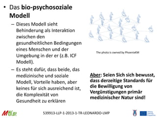 539913-LLP-1-2013-1-TR-LEONARDO-LMP
• Das bio-psychosoziale
Modell
– Dieses Modell sieht
Behinderung als Interaktion
zwischen den
gesundheitlichen Bedingungen
eines Menschen und der
Umgebung in der er (z.B. ICF
Modell).
– Es steht dafür, dass beide, das
medizinische und soziale
Modell, Vorteile haben, aber
keines für sich ausreichend ist,
die Komplexität von
Gesundheit zu erklären
Aber: Seien Sich sich bewusst,
dass derzeitige Standards für
die Bewilligung von
Vergünstigungen primär
medizinischer Natur sind!
The photo is owned by PhoenixKM
 