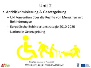 539913-LLP-1-2013-1-TR-LEONARDO-LMP
Unit 2
• Antidiskriminierung & Gesetzgebung
– UN Konvention über die Rechte von Menschen mit
Behinderungen
– Europäische Behindertenstrategie 2010-2020
– Nationale Gesetzgebung
The photo is owned by PhoenixKM
 