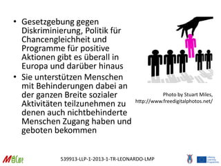 539913-LLP-1-2013-1-TR-LEONARDO-LMP
• Gesetzgebung gegen
Diskriminierung, Politik für
Chancengleichheit und
Programme für positive
Aktionen gibt es überall in
Europa und darüber hinaus
• Sie unterstützen Menschen
mit Behinderungen dabei an
der ganzen Breite sozialer
Aktivitäten teilzunehmen zu
denen auch nichtbehinderte
Menschen Zugang haben und
geboten bekommen
Photo by Stuart Miles,
http://www.freedigitalphotos.net/
 