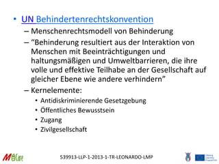 539913-LLP-1-2013-1-TR-LEONARDO-LMP
• UN Behindertenrechtskonvention
– Menschenrechtsmodell von Behinderung
– “Behinderung resultiert aus der Interaktion von
Menschen mit Beeinträchtigungen und
haltungsmäßigen und Umweltbarrieren, die ihre
volle und effektive Teilhabe an der Gesellschaft auf
gleicher Ebene wie andere verhindern”
– Kernelemente:
• Antidiskriminierende Gesetzgebung
• Öffentliches Bewusstsein
• Zugang
• Zivilgesellschaft
 