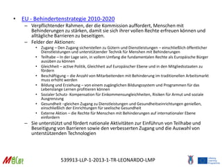 539913-LLP-1-2013-1-TR-LEONARDO-LMP
• EU - Behindertenstrategie 2010-2020
– Verpflichtender Rahmen, der die Kommission auffordert, Menschen mit
Behinderungen zu stärken, damit sie sich ihrer vollen Rechte erfreuen können und
alltägliche Barrieren zu beseitigen.
– Felder der Aktionen:
• Zugang – Den Zugang sicherstellen zu Gütern und Dienstleistungen – einschließlich öffentlicher
Dienstleistungen und unterstützender Technik für Menshen mit Behinderungen
• Teilhabe – In der Lage sein, in vollem Umfang die fundamentalen Rechte als Europäische Bürger
ausüben zu können
• Gleichheit – active Politik, Gleichheit auf Europäischer Ebene und in den Mitgliedsstaaten zu
fördern
• Beschäftigung – die Anzahl von Mitarbeitenden mit Behinderung im traditionellen Arbeitsmarkt
muss erhöht werden
• Bildung und Erziehung – von einem zugänglichen Bildungssystem und Programmen für das
Lebenslange Lernen profitieren können
• Sozialer Schutz- Kompensation für Einkommensungleichheiten, Risiken für Armut und soziale
Ausgrenzung
• Gesundheit –gleichen Zugang zu Dienstleistungen und Gesundheitseinrichtungen genießen,
einschließlich der Einrichtungen für seelische Gesundheit
• Externe Aktion – die Rechte für Menschen mit Behinderungen auf internationaler Ebene
einfordern
– Sie unterstützt und fördert nationale Aktivitäten zur Einführun von Teilhabe und
Beseitigung von Barrieren sowie den verbesserten Zugang und die Auswahl von
unterstützenden Technologien
 