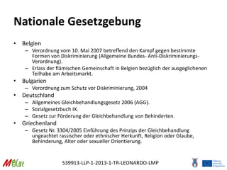 539913-LLP-1-2013-1-TR-LEONARDO-LMP
Nationale Gesetzgebung
• Belgien
– Verordnung vom 10. Mai 2007 betreffend den Kampf gegen bestimmte
Formen von Diskriminierung (Allgemeine Bundes- Anti-Diskriminierungs-
Verordnung).
– Erlass der flämischen Gemeinschaft in Belgien bezüglich der ausgeglichenen
Teilhabe am Arbeitsmarkt.
• Bulgarien
– Verordnung zum Schutz vor Diskriminierung, 2004
• Deutschland
– Allgemeines Gleichbehandlungsgesetz 2006 (AGG).
– Sozialgesetzbuch IX.
– Gesetz zur Förderung der Gleichbehandlung von Behinderten.
• Griechenland
– Gesetz Nr. 3304/2005 Einführung des Prinzips der Gleichbehandlung
ungeachtet rassischer oder ethnischer Herkunft, Religion oder Glaube,
Behinderung, Alter oder sexueller Orientierung.
 