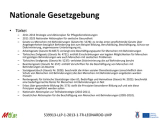539913-LLP-1-2013-1-TR-LEONARDO-LMP
Nationale Gesetzgebung
• Türkei
– 2011-2013 Strategie und Aktionsplan für Pflegedienstleistungen
– 2011-2023 Nationaler Aktionsplan für seelische Gesundheit
– Gesetz zu Menschen mit Behinderungen (Gesetz Nr. 5378): es ist das erste verpflichtende Gesetz über
Angelegenheiten bezüglich Behinderung wie zum Beispiel Bildung, Berufsbildung, Beschäftigung, Schutz vor
Diskriminierung, angemessene Unterbringung etc.
– Arbeitsgesetz (Gesetz Nr.4857): verlangt eine Beschäftigungsquote für Menschen mit Behinderungen
– Türkisches Zivilgesetz (Gesetz Nr. 4721): enthält Einschränkungen von legalen Möglichkeiten für Menschen
mit geistigen Behinderungen wie auch Menschen mit seelischen Problemen
– Türkisches Strafgesetz (Gesetz Nr. 5237): verbietet Diskriminierung die auf Behinderung beruht
– Beamtengesetz (Gesetz Nr. 657): enthält Vorschriften für die Beschäftigung von Menschen mit
Behinderungen als Beamte
– Sozialgesetzbuch (Gesetz Nr. 2828): beschreibt die Arten sozialer Dienstleistungen (einschließlich dem
Schutz von Menschen mit Behinderungen) die den Menschen mit Behinderungen angeboten warden
müssen
– Rentengesetz für türkische Staatsbürger über 65, Bedürftige und Heimatlose (Gesetz Nr. 2022): beschreibt
eine bedarfsgerrechte Rente für Menschen mit Behinderungen in Not
– Erlass über gesonderte Bildung (Nr. 573): stellt die Prinzipien besonderer Bildung auf und wie diese
Prinzipien eingeführt werden sollen
– Nationaler Aktionsplan zur Teilhabestrategie (2010-2011).
– Gesetzlicher Aktionsplan für die Beschäftigung von Menschen mit Behinderungen (2005-2010).
 